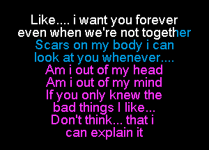 Like... I want you forever
even when we' re not together
Scars on my body I can
look at you whenever...

Am I out of my head
Am I out of my mind
If you only knew the
bad things I like...
Don't think... that i
can explain it