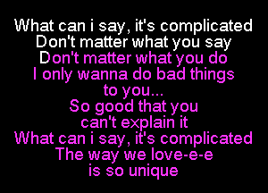 What can i say, it's complicated
Don't matter what you say
Don't matter what you do
I only wanna do bad things

to you...
So good that you
can't explain it
What can i say, it's complicated
The way we Iove-e-e
is so unique