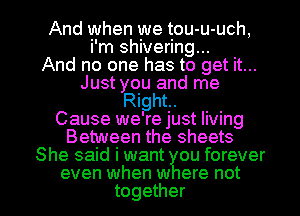 And when we tou-u-uch,
i'm shivering...

And no one has to get it...
Just you and me
Right.

Cause we re just living
Between the sheets
She said i want ou forever

even when w ere not
together I