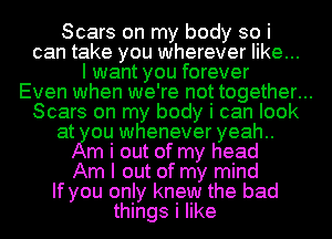 Scars on my body so i
can take you wherever like...
I want you forever
Even when we' re not together. ..
Scars on my body I can look
at ou whenever yeah
m i out of my head
Am I out of my mind
If you only knew the bad
things i like
