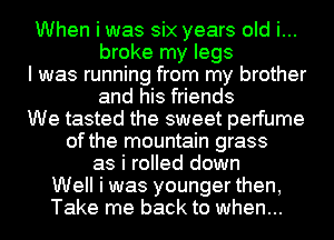 When i was six years old i...
broke my legs
I was running from my brother
and his friends
We tasted the sweet perfume
of the mountain grass
as i rolled down
Well i was younger then,
Take me back to when...