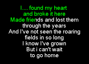 I.... found my heart
and broke it here
Made friends and lost them
through the years
And I've not seen the roaring
fields in so long
I know I've grown
But i can't wait
to go home