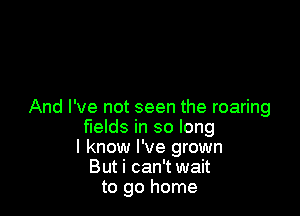 And I've not seen the roaring

fields in so long
I know I've grown
But i can't wait
to go home