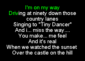 I'm on my way
Driving at ninety down those
country lanes
Singing to Tiny Dancer
And i... miss the way....
You make... me feel
And it's real
When we watched the sunset
Over the castle on the hill