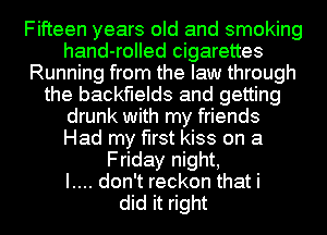 Fifteen years old and smoking
hand-rolled cigarettes
Running from the law through
the backfields and getting
drunk with my friends
Had my first kiss on a
Friday night,

I.... don't reckon that i
did it right