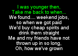 I was younger then,
Take me back to when...
We found.... weekend jobs,
so when we got paid
We'd buy cheap spirits and
drink them straight
Me and my friends have not
thrown up in so long,
Oh, how we've grown