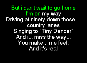 But i can't wait to go home
I'm on my way
Driving at ninety down those....
country lanes
Singing to Tiny Dancer
And i... miss the way...
You make... me feel,
And it's real