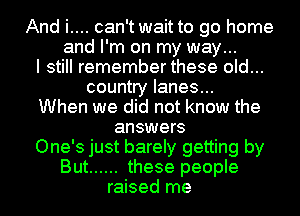 And i.... can't wait to go home
and I'm on my way...
I still remember these old...
country lanes...
When we did not know the
answers
One's just barely getting by
But ...... these people
raised me