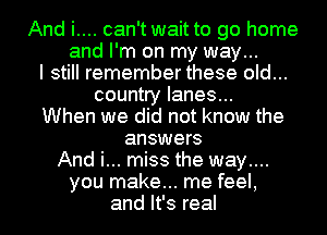 And i.... can't wait to go home

and I'm on my way...

I still remember these old...

country lanes...
When we did not know the
answers
And i... miss the way....
you make... me feel,
and It's real