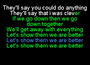 Thery' II say you could do anything
hey 'II say that I was clever
If wye go down then we go
down tog ether
We' ll get away with eve thing
Let' 3 show them we are etter
Let' 3 show them we are better
Let's show them we are better