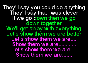 Thery' II say you could do anything
hey 'II say that I was clever
If wye go down then we go
down tog ether
We' ll get away with eve thing
Let' 3 show them we are etter
Let' 3 show them we are
Show them we are ............
Let's show them we are....
Show them we are .......