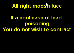 All right moosEh face

If a cool case of lead
poisoning
You do not wish to contract