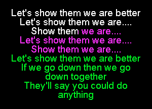 Let's show them we are better
Let's show them we are....
Show them we are....
Let's show them we are....
Show them we are....
Let's show them we are better
If we go down then we go
down together
They'll say you could do
anything