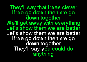 They'll say that i was clever
If we go down then we go
down tog ether
We' ll get away with eve thing
Let' 3 show them we are etter
Let' 3 show them we are better
If we go down then we go
down together
They'll say you could do
anything