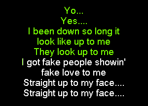 Yo...
Yes....

I been down so long it
look like up to me
They look up to me
I got fake people showin'
fake love to me

Straight up to my face....
Straight up to my face.... I