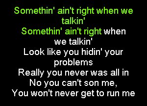 Somethin' ain't right when we
talkin'
Somethin' ain't right when
we talkin'
Look like you hidin' your
problems
Really you never was all in
No you can't son me,
You won't never get to run me