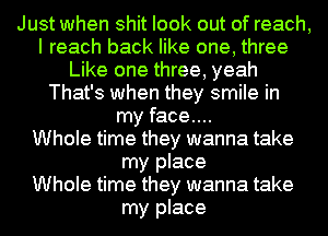 Just when shit look out of reach,
I reach back like one, three
Like one three, yeah
That's when they smile in
my face...

Whole time they wanna take
my place
Whole time they wanna take
my place