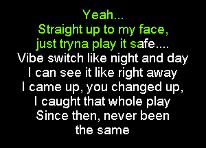 Yeah...

Straight up to my face,
just tryna play it safe...
Vibe switch like night and day
I can see it like right away
I came up, you changed up,
I caught that whole play
Since then, never been
the same