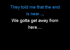 They told me that the end
is near....

We gotta get away from

here....