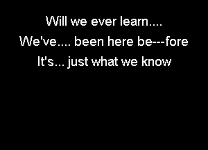 Will we ever learn....
We've... been here be---fore
It's... just what we know