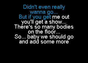 Didn't even really
.wanna go...

But If ?IOU get me out
you'l get a show....
There's so many bodles
on the floor...

80... baby we should go
and add some more

g