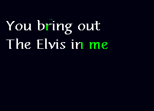 You bring out
The Elvis in me