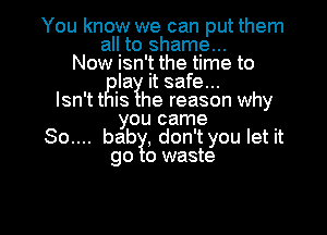 You know we can put them

all to shame...
Now isn't the time to
rBla it safe...
Isn'tt IS he reason why

you came

....bgab1l, don't you let it
o waste

g