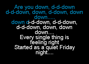 Are you down, d-d-down
d-d-down, down, d-down, down
down .....
down d-d-down, d-d-down,
d-d-down, down, down
E d9w?'t'h- -
ve Sing e. Ing IS

I?tleellng right .
Started as a qUIet Friday
mght....