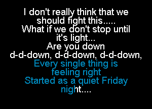 I don't reall think that we

shpuld I ht this ..... .

What If we Ion't stop until
It's Ilght...

Are you down
d-d-down, d-d-down, d-d-down,
Eve?! siingleithing is

eellng right .
Started as a qUIet Friday
mght....