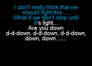 I don't reall think that we
should I ht this .....
What if we Ion't stop until
It's Ilght...
Are you down
d-d-down, d-d-down, d-d-down,
down, down .......