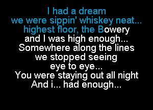 I had a dream
we were sippin' whiskey neat...
highest floor, the Bowery
and I was hi h enough...
Somewhere a ong the lines
we stopped seeing
eye to eye...
You were staying out all night
And i... had enough...