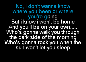 No, i don't wanna know
where you been or where
you're going
But i know i won't be home
And you'll be on your own .....
Who's gonna walk you through
the dark side ofthe mornin
Who's gonna rock you when t e
sun won't let you sleep