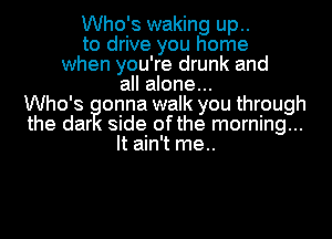 Who's waking up..
to drive you home
when you're drunk and
all alone...
Who's ionna walk you through
the dar side ofthe morning...
It ain't me..