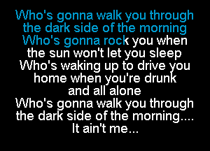 Who's gonna walk you through
the dark side ofthe morning
Who's gonna rock you when

the sun won't let you sleep
Who's waking up to drive ou
home when you're drun
and all alone
Who's gonna walk you through
the dark side ofthe morning....
It ain't me...