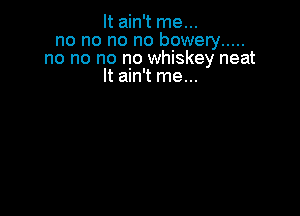 It ain't me...
no no no no bowery .....
no no no no whiskey neat
It ain't me...