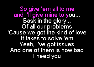 So give 'em all to me
and I'll give mine to you...
Bask in the glory...

Of all our problems
'Cause we got the kind of love
It takes to solve 'em
Yeah, I've got issues
And one ofthem is how bad
I need you