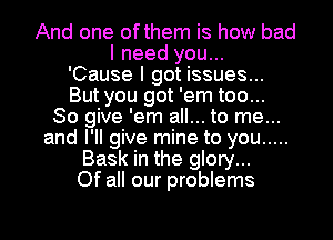 And one ofthem is how bad
I need you...
'Cause I got issues...
But you got 'em too...
So give 'em all... to me...
and I'll give mine to you .....
Bask in the glory...
Of all our problems