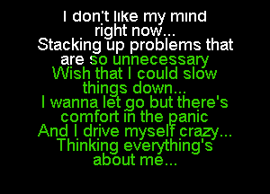 I donjt IIKe my mind
. right now...
Stacking up problems that
are so unnecessary
WISh that I could slow
things down...

I wanna letgo but there's
comfprt In the amc
And I. drjve mysel prazy...
Thmkmg everythmg's

about me... I