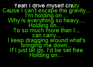 Yeah I drive myself crazy.
Cause I can't escape the graVIty...
. I'm holding on....
Why IS eve Ihlng so heavy....
Hol mg on .....
To so much more than I...
can carry...
I keeg dragging around what's
. rlnglng me down...
If I just let Q, I'd be set free
Ho dlng on....