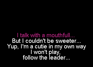 I talk with a mouthfull...

But I couldn't be sweeter...
Yup, I'm a cutie in my own way
I won't lay,
follow the eader...