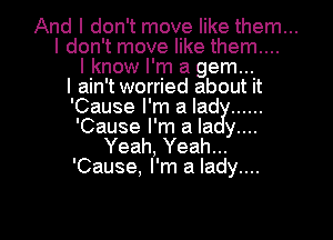 And I don't move like them...

I don't move like them....
I know I'm a gem...
I ain't worried about it
'Cause I'm a lad ......

'Cause I'm a la y....
Yeah, Yeah...
'Cause, I'm a lady....