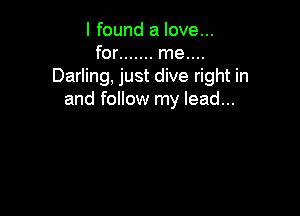 I found a love...
for ....... me....
Darling, just dive right in
and follow my lead...