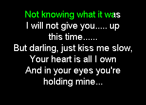 Not knowing what it was
I will not give you ..... up
this time ......

But darling, just kiss me slow,
Your heart is all I own
And in your eyes you're
holding mine...