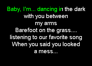 Baby, I'm... dancing in the dark
with you between
my arms
Barefoot on the grass....
listening to our favorite song
When you said you looked
a mess...