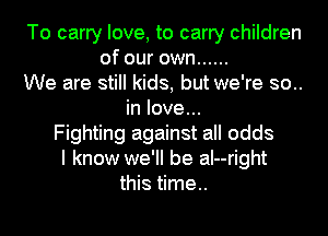 To carry love, to carry children
of our own ......
We are still kids, but we're so..
in love...
Fighting against all odds
I know we'll be aI--right
this time..