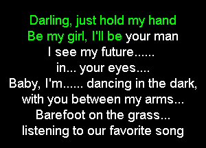 Darling, just hold my hand
Be my girl, I'll be your man
I see my future ......
in... your eyes....

Baby, I'm ...... dancing in the dark,
with you between my arms...
Barefoot on the grass...
listening to our favorite song