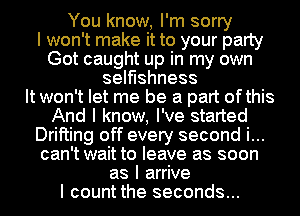 You know, I'm sorry
I won't make it to your party
Got caught up in my own
selfishness
It won't let me be a part ofthis
And I know, I've started
Drifting off every second i...
can't wait to leave as soon
as I arrive
I count the seconds...