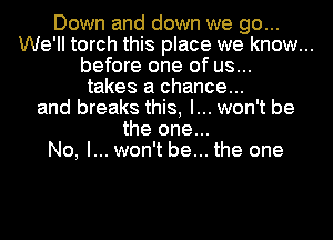 Down and down we go...
We'll torch this place we know...
before one of us...
takes a chance...
and breaks this, I... won't be
the one...
No, I... won't be... the one