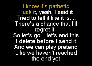 I know it's pathetic
Fuck it, yeah, I said it
Tried to tell it like it is....
There's a chance that I'll
regret it,

So let's go... let's end this
I delete before I send it
And we can play pretend
Like we haven't reached
the end yet