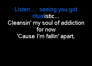 Listen.... seeing you got
ritualistic...
Cleansin' my soul of addiction
for now

'Cause I'm fallin' apart,
